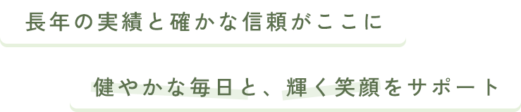 長年の実績と確かな信頼がここに 健やかな毎日と、輝く笑顔をサポート